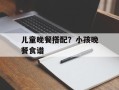 儿童晚餐搭配？小孩晚餐食谱
