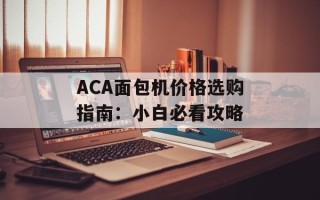 ACA面包机价格选购指南：小白必看攻略