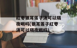 红枣银耳莲子汤可以隔夜喝吗(银耳莲子红枣汤可以隔夜喝吗)