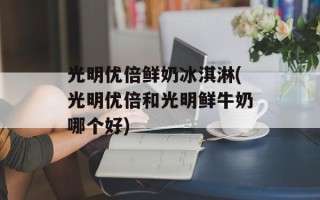 光明优倍鲜奶冰淇淋(光明优倍和光明鲜牛奶哪个好)