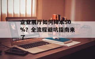 企业展厅如何降本50%？全流程避坑指南来了