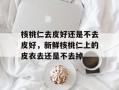 核桃仁去皮好还是不去皮好，新鲜核桃仁上的皮衣去还是不去掉
