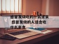 感冒发烧吃的什么主食 感冒发烧的人适合吃什么主食