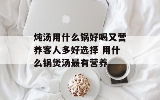 炖汤用什么锅好喝又营养客人多好选择 用什么锅煲汤最有营养