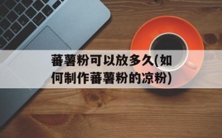 蕃薯粉可以放多久(如何制作蕃薯粉的凉粉)