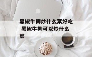 黑椒牛柳炒什么菜好吃 黑椒牛柳可以炒什么菜