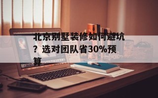 北京别墅装修如何避坑？选对团队省30%预算