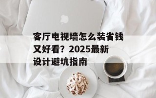 客厅电视墙怎么装省钱又好看？2025最新设计避坑指南