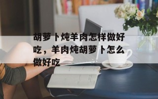 胡萝卜炖羊肉怎样做好吃，羊肉炖胡萝卜怎么做好吃