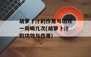 胡萝卜汁的作用与功效一周喝几次(胡萝卜汁的功效与作用)