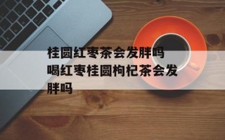 桂圆红枣茶会发胖吗 喝红枣桂圆枸杞茶会发胖吗