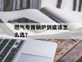 燃气专用锅炉到底该怎么选？