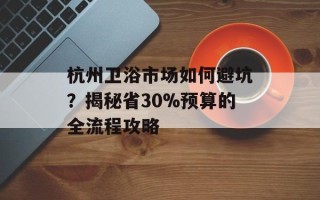 杭州卫浴市场如何避坑？揭秘省30%预算的全流程攻略