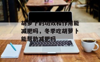 胡萝卜的功效和作用能减肥吗，冬季吃胡萝卜能帮助减肥吗