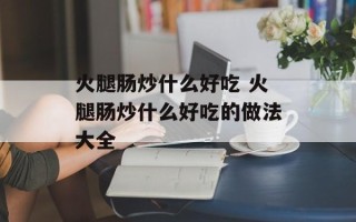 火腿肠炒什么好吃 火腿肠炒什么好吃的做法大全