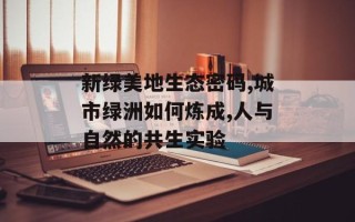 新绿美地生态密码,城市绿洲如何炼成,人与自然的共生实验