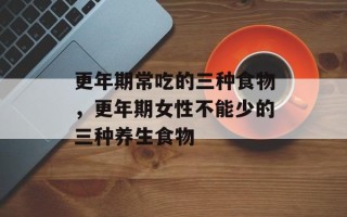更年期常吃的三种食物，更年期女性不能少的三种养生食物