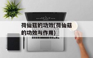 荷仙菇的功效(荷仙菇的功效与作用)