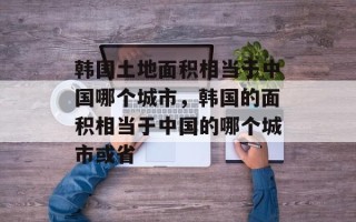 韩国土地面积相当于中国哪个城市，韩国的面积相当于中国的哪个城市或省