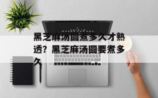 黑芝麻汤圆煮多久才熟透？黑芝麻汤圆要煮多久