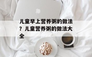 儿童早上营养粥的做法？儿童营养粥的做法大全