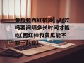 黄瓜和西红柿能一起吃吗要间隔多长时间才能吃(西红柿和黄瓜能不能一起吃)