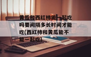 黄瓜和西红柿能一起吃吗要间隔多长时间才能吃(西红柿和黄瓜能不能一起吃)