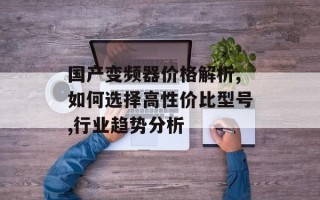 国产变频器价格解析,如何选择高性价比型号,行业趋势分析