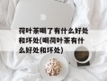 荷叶茶喝了有什么好处和坏处(喝荷叶茶有什么好处和坏处)