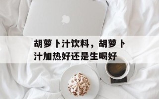 胡萝卜汁饮料，胡萝卜汁加热好还是生喝好