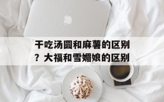 干吃汤圆和麻薯的区别？大福和雪媚娘的区别