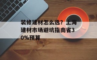 装修建材怎么选？上海建材市场避坑指南省30%预算