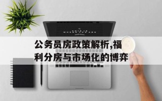 公务员房政策解析,福利分房与市场化的博弈