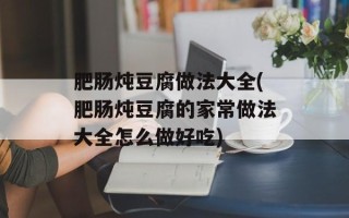 肥肠炖豆腐做法大全(肥肠炖豆腐的家常做法大全怎么做好吃)
