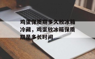 鸡蛋保质期多久放冰箱冷藏，鸡蛋放冰箱保质期是多长时间
