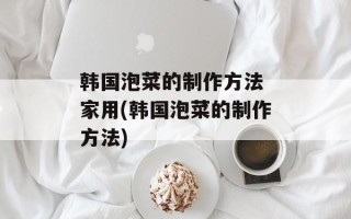 韩国泡菜的制作方法 家用(韩国泡菜的制作方法)