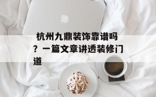 杭州九鼎装饰靠谱吗？一篇文章讲透装修门道