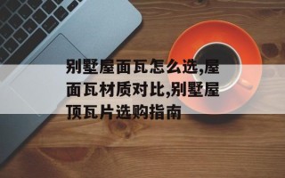 别墅屋面瓦怎么选,屋面瓦材质对比,别墅屋顶瓦片选购指南