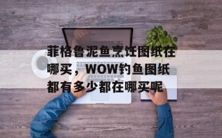 菲格鲁泥鱼烹饪图纸在哪买，WOW钓鱼图纸都有多少都在哪买呢