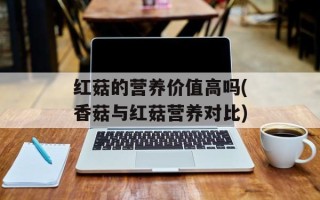 红菇的营养价值高吗(香菇与红菇营养对比)