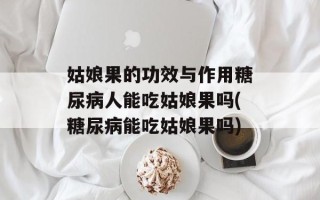 姑娘果的功效与作用糖尿病人能吃姑娘果吗(糖尿病能吃姑娘果吗)