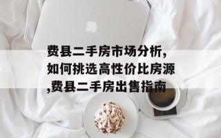 费县二手房市场分析,如何挑选高性价比房源,费县二手房出售指南