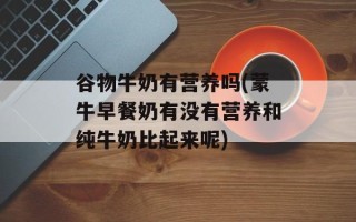 谷物牛奶有营养吗(蒙牛早餐奶有没有营养和纯牛奶比起来呢)