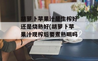 胡萝卜苹果汁是生榨好还是烧熟好(胡萝卜苹果汁现榨后要煮熟喝吗)