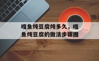 嘎鱼炖豆腐炖多久，嘎鱼炖豆腐的做法步骤图