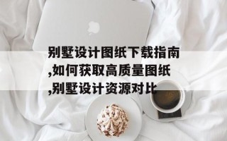 别墅设计图纸下载指南,如何获取高质量图纸,别墅设计资源对比