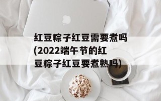 红豆粽子红豆需要煮吗(2022端午节的红豆粽子红豆要煮熟吗)