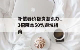 补偿器价格贵怎么办_3招降本50%避坑指南