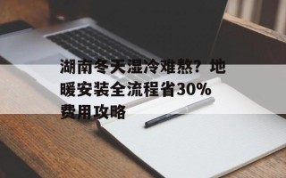 湖南冬天湿冷难熬？地暖安装全流程省30%费用攻略