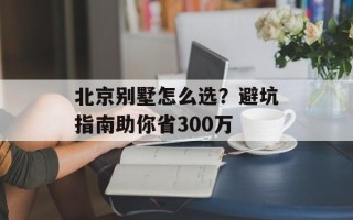 北京别墅怎么选？避坑指南助你省300万